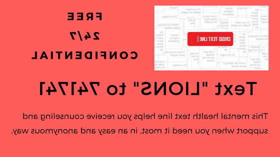 Free 24/7 Confidential TEXT "LIONS" TO 741741  This mental health text line helps you receive counseling and support when you need it most in an easy and anonymous way.
